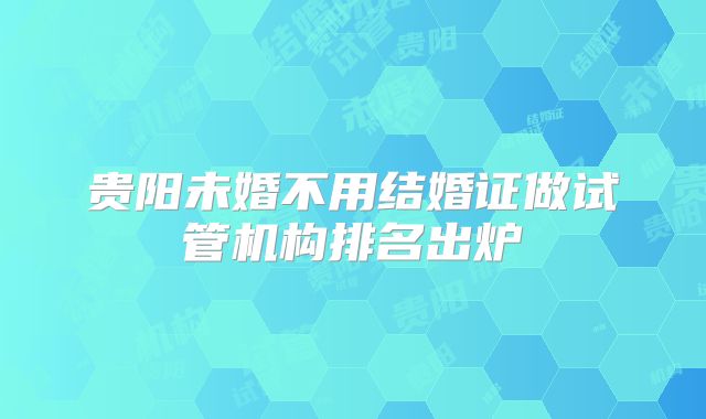 贵阳未婚不用结婚证做试管机构排名出炉