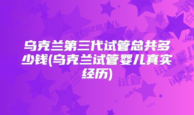 乌克兰第三代试管总共多少钱(乌克兰试管婴儿真实经历)