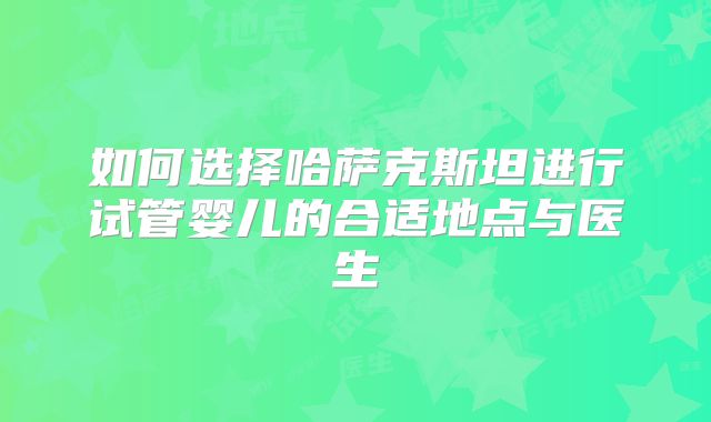 如何选择哈萨克斯坦进行试管婴儿的合适地点与医生