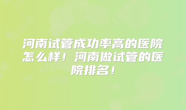 河南试管成功率高的医院怎么样!河南做试管的医院排名!