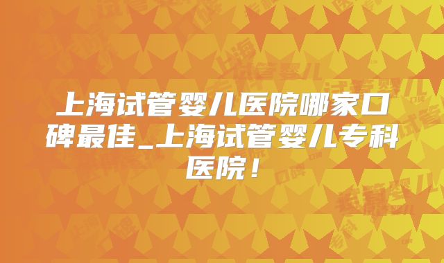 上海试管婴儿医院哪家口碑最佳_上海试管婴儿专科医院！