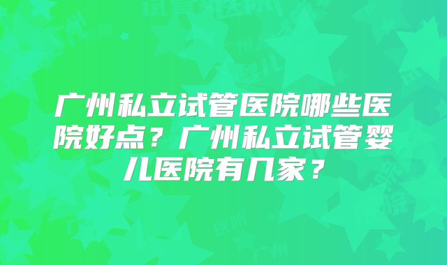 广州私立试管医院哪些医院好点?广州私立试管婴儿医院有几家?