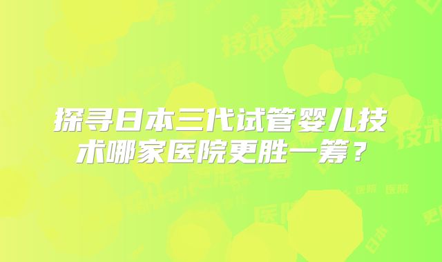 探寻日本三代试管婴儿技术哪家医院更胜一筹?