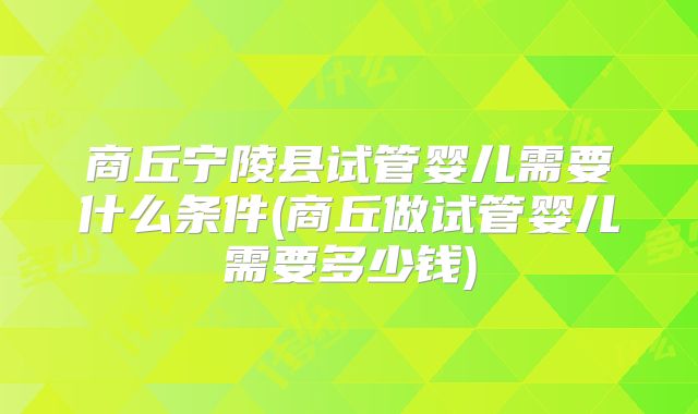 商丘宁陵县试管婴儿需要什么条件(商丘做试管婴儿需要多少钱)