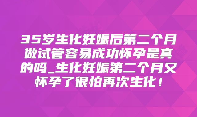 35岁生化妊娠后第二个月做试管容易成功怀孕是真的吗_生化妊娠第二个月又怀孕了很怕再次生化!