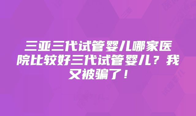 三亚三代试管婴儿哪家医院比较好三代试管婴儿?我又被骗了!