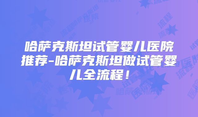 哈萨克斯坦试管婴儿医院推荐-哈萨克斯坦做试管婴儿全流程！