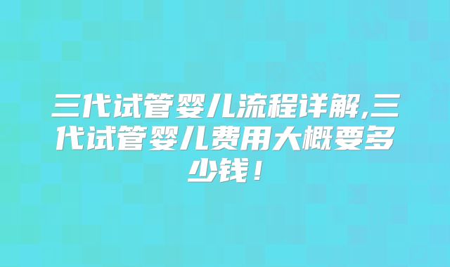 三代试管婴儿流程详解,三代试管婴儿费用大概要多少钱！