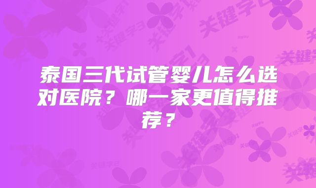 泰国三代试管婴儿怎么选对医院？哪一家更值得推荐？