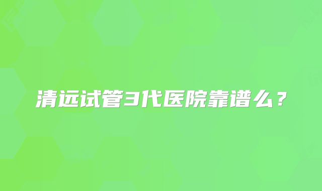 清远试管3代医院靠谱么？