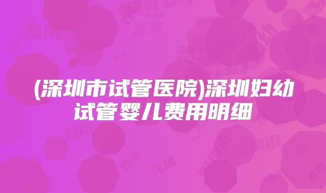 (深圳市试管医院)深圳妇幼试管婴儿费用明细