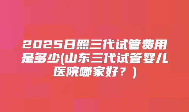 2025日照三代试管费用是多少(山东三代试管婴儿医院哪家好？)