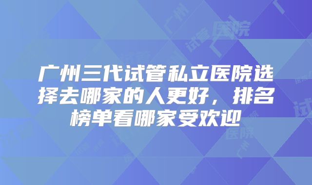 广州三代试管私立医院选择去哪家的人更好,排名榜单看哪家受欢迎