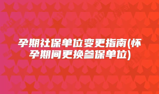 孕期社保单位变更指南(怀孕期间更换参保单位)