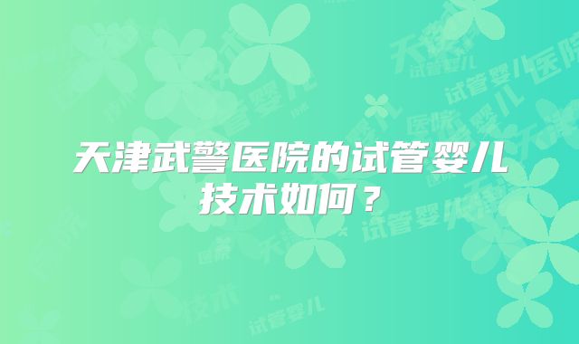 天津武警医院的试管婴儿技术如何？