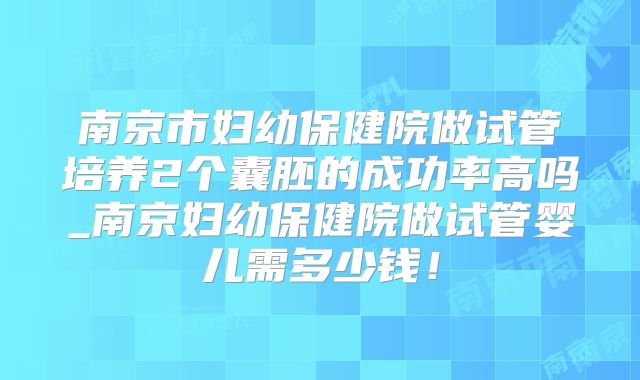 南京市妇幼保健院做试管培养2个囊胚的成功率高吗_南京妇幼保健院做试管婴儿需多少钱！