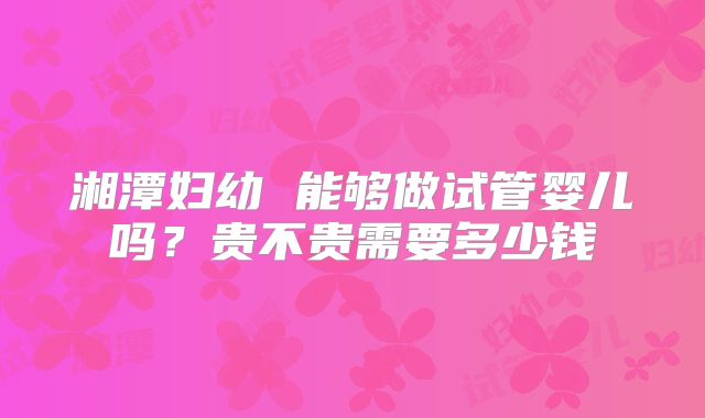 湘潭妇幼 能够做试管婴儿吗？贵不贵需要多少钱