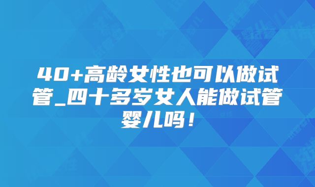 40+高龄女性也可以做试管_四十多岁女人能做试管婴儿吗!