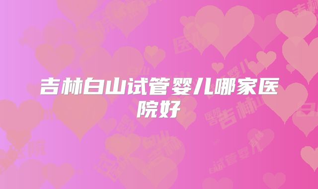 吉林白山试管婴儿哪家医院好