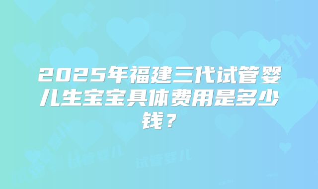2025年福建三代试管婴儿生宝宝具体费用是多少钱？