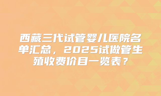 西藏三代试管婴儿医院名单汇总,2025试做管生殖收费价目一览表?