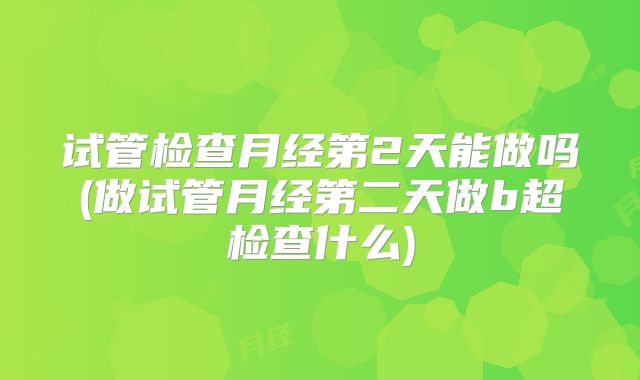 试管检查月经第2天能做吗(做试管月经第二天做b超检查什么)
