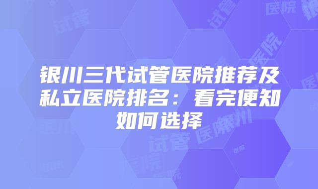 银川三代试管医院推荐及私立医院排名：看完便知如何选择