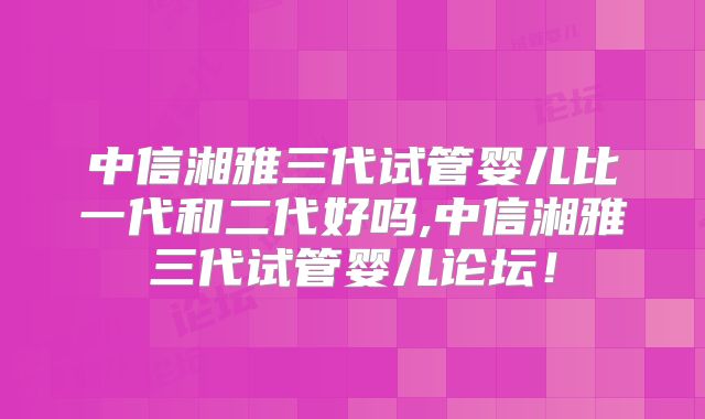 中信湘雅三代试管婴儿比一代和二代好吗,中信湘雅三代试管婴儿论坛！