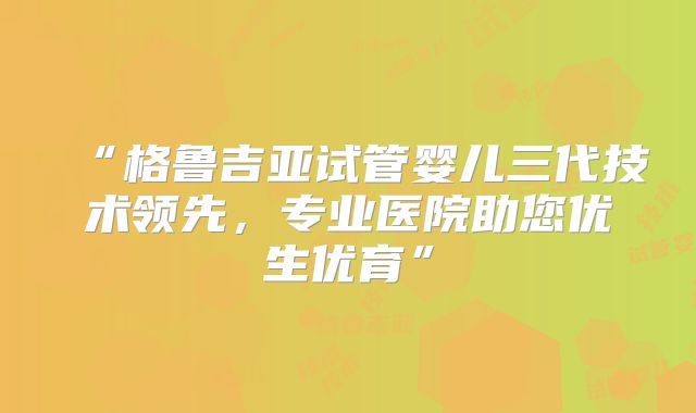 “格鲁吉亚试管婴儿三代技术领先，专业医院助您优生优育”