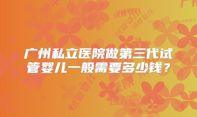 广州私立医院做第三代试管婴儿一般需要多少钱？
