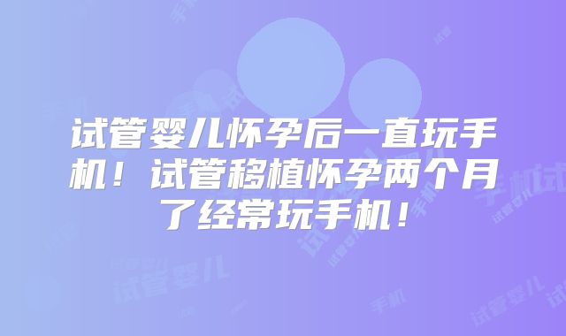 试管婴儿怀孕后一直玩手机！试管移植怀孕两个月了经常玩手机！