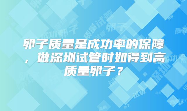 卵子质量是成功率的保障，做深圳试管时如得到高质量卵子？