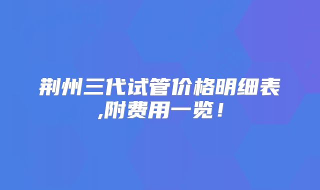 荆州三代试管价格明细表,附费用一览!