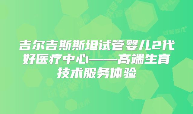吉尔吉斯斯坦试管婴儿2代好医疗中心——高端生育技术服务体验