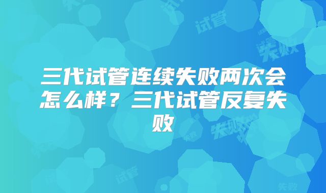 三代试管连续失败两次会怎么样？三代试管反复失败