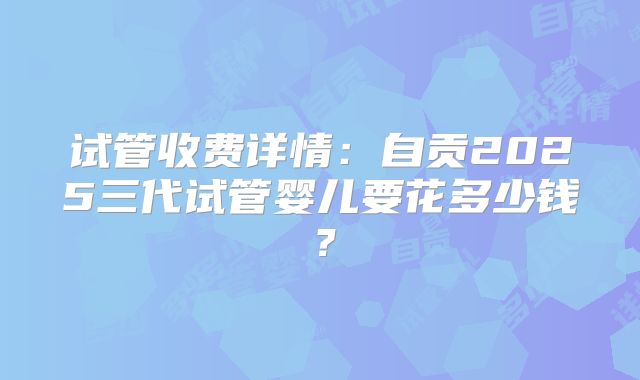 试管收费详情:自贡2025三代试管婴儿要花多少钱?