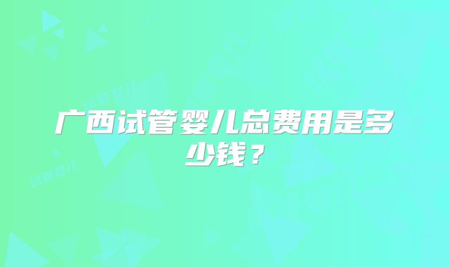 广西试管婴儿总费用是多少钱？