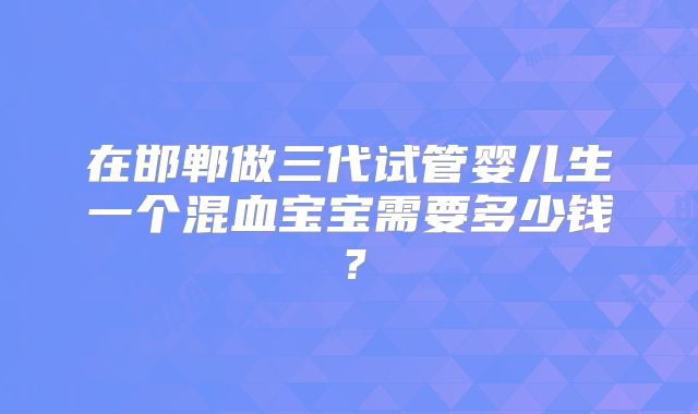 在邯郸做三代试管婴儿生一个混血宝宝需要多少钱？