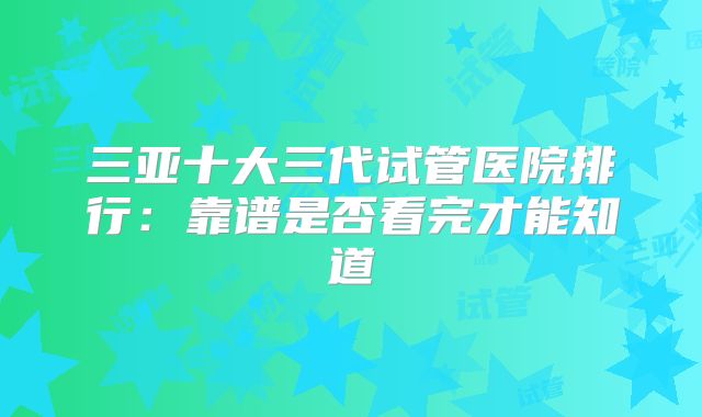 三亚十大三代试管医院排行：靠谱是否看完才能知道