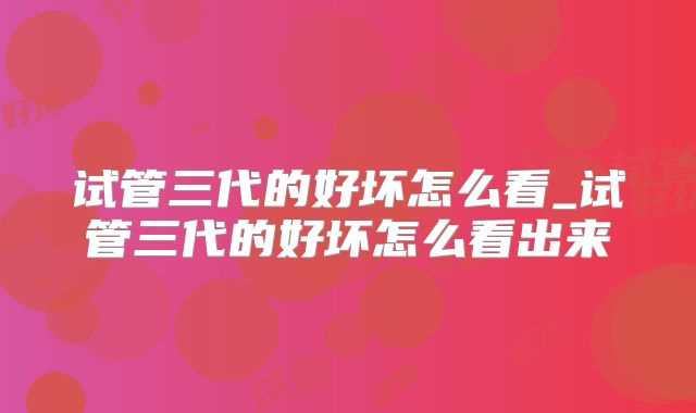 试管三代的好坏怎么看_试管三代的好坏怎么看出来
