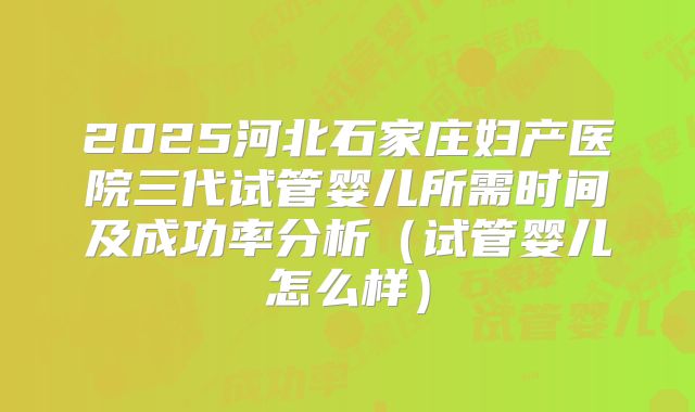 2025河北石家庄妇产医院三代试管婴儿所需时间及成功率分析(试管婴儿怎么样)