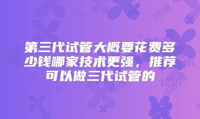 第三代试管大概要花费多少钱哪家技术更强，推荐可以做三代试管的