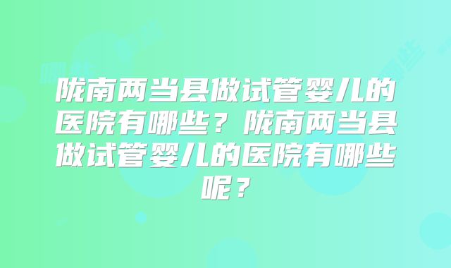 陇南两当县做试管婴儿的医院有哪些？陇南两当县做试管婴儿的医院有哪些呢？