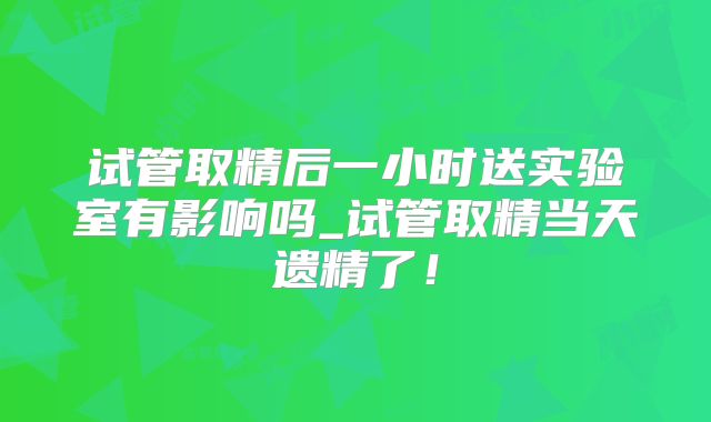 试管取精后一小时送实验室有影响吗_试管取精当天遗精了！