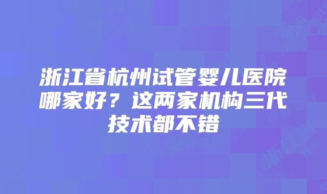 浙江省杭州试管婴儿医院哪家好？这两家机构三代技术都不错