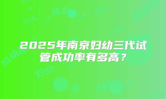 2025年南京妇幼三代试管成功率有多高？