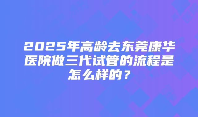 2025年高龄去东莞康华医院做三代试管的流程是怎么样的？