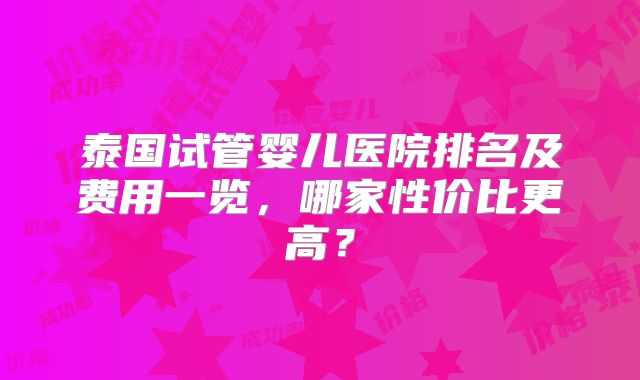 泰国试管婴儿医院排名及费用一览，哪家性价比更高？