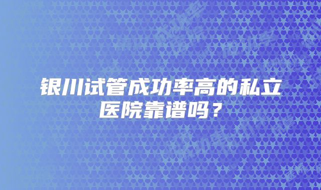 银川试管成功率高的私立医院靠谱吗？