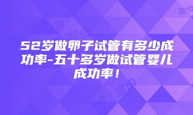 52岁做卵子试管有多少成功率-五十多岁做试管婴儿成功率!